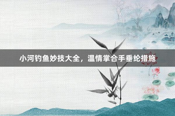 小河钓鱼妙技大全，温情掌合手垂纶措施